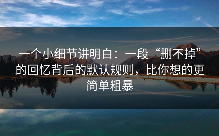 一个小细节讲明白：一段“删不掉”的回忆背后的默认规则，比你想的更简单粗暴