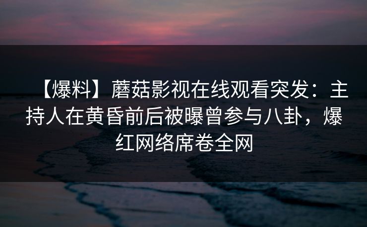 【爆料】蘑菇影视在线观看突发：主持人在黄昏前后被曝曾参与八卦，爆红网络席卷全网