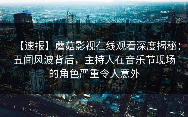 【速报】蘑菇影视在线观看深度揭秘：丑闻风波背后，主持人在音乐节现场的角色严重令人意外