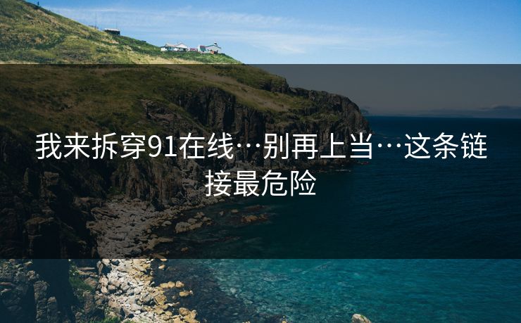 我来拆穿91在线…别再上当…这条链接最危险 我来拆穿91在线…别再上当…这条链接最危险
