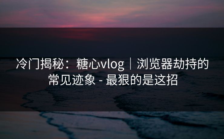 冷门揭秘：糖心vlog｜浏览器劫持的常见迹象 - 最狠的是这招