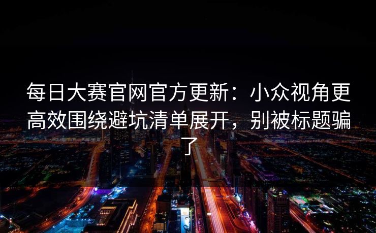 每日大赛官网官方更新:小众视角更高效围绕避坑清单展开,别被标题骗了 每日大赛官网官方更新:小众视角更高效围绕避坑清单展开,别被标题骗了