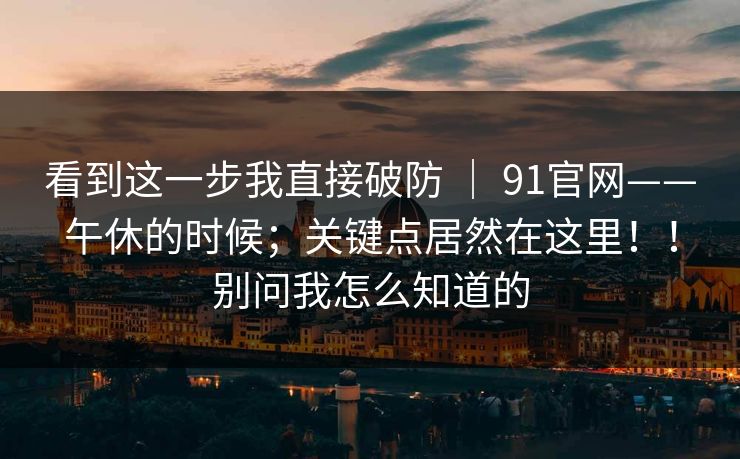 看到这一步我直接破防 | 91官网——午休的时候;关键点居然在这里!!别问我怎么知道的 看到这一步我直接破防 | 91官网——午休的时候;关键点居然在这里!!别问我怎么知道的