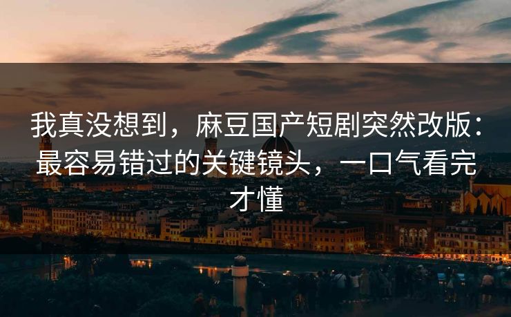 我真没想到，麻豆国产短剧突然改版：最容易错过的关键镜头，一口气看完才懂