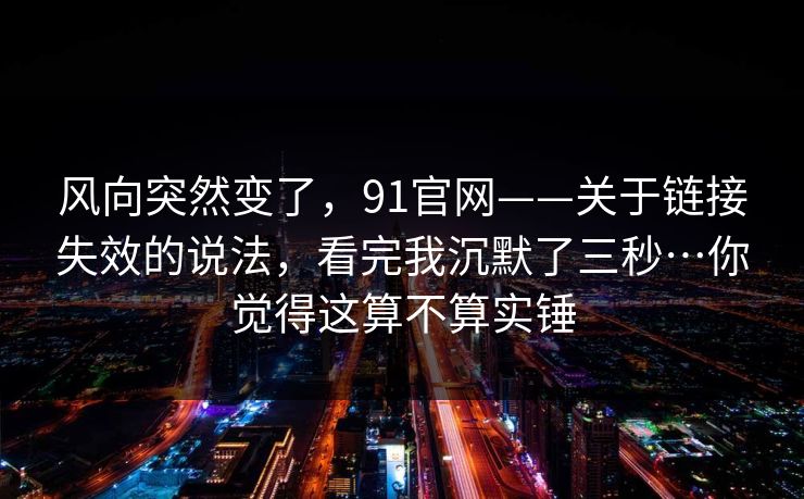 风向突然变了，91官网——关于链接失效的说法，看完我沉默了三秒…你觉得这算不算实锤