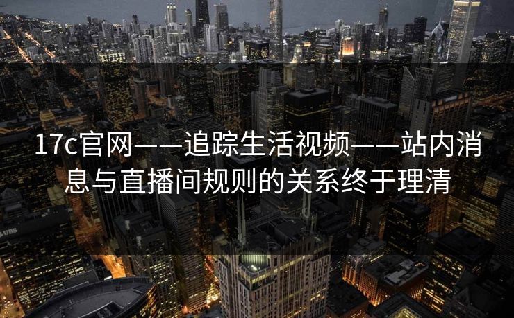 17c官网——追踪生活视频——站内消息与直播间规则的关系终于理清