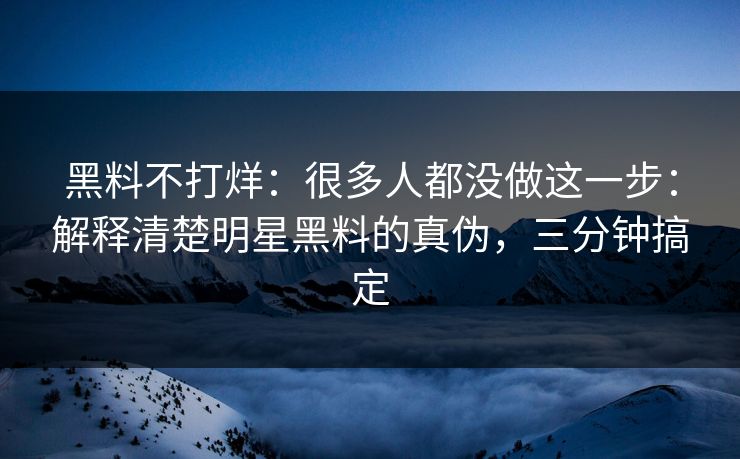黑料不打烊：很多人都没做这一步：解释清楚明星黑料的真伪，三分钟搞定